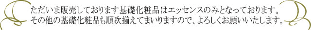 ただいま販売しております基礎化粧品はエッセンスのみとなっております。その他の基礎化粧品も順次揃えてまいりますので、よろしくお願いいたします。